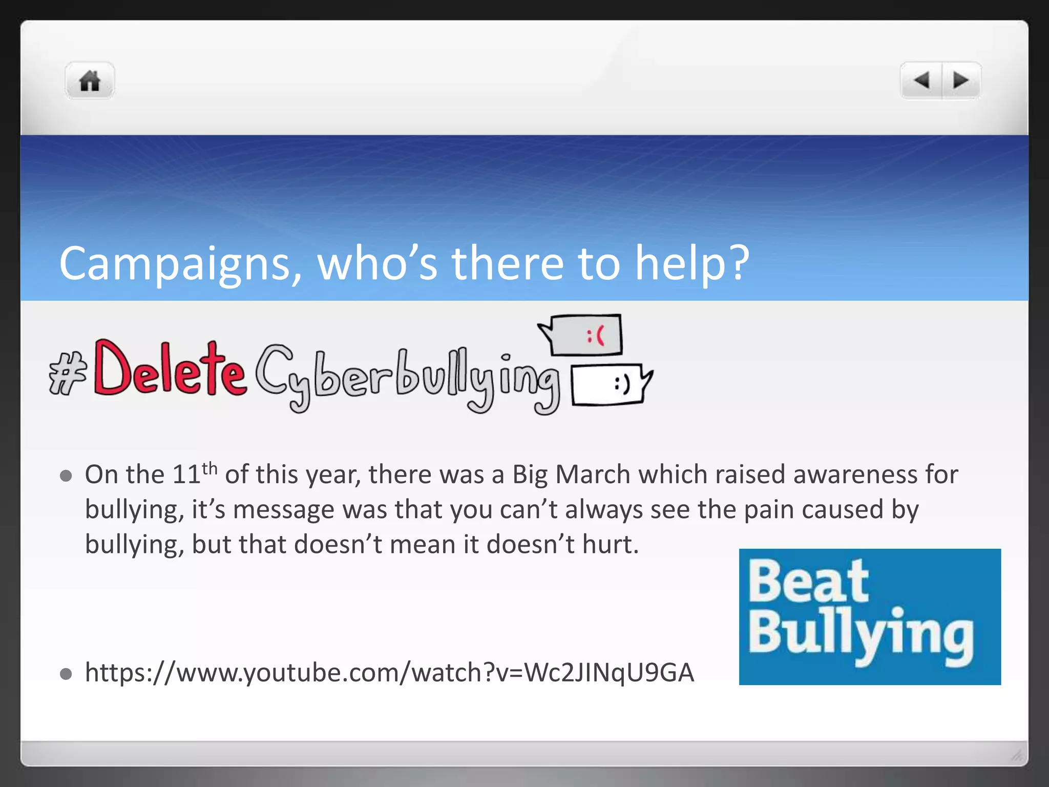 Campaigns, who’s there to help? 
 On the 11th of this year, there was a Big March which raised awareness for 
bullying, it’s message was that you can’t always see the pain caused by 
bullying, but that doesn’t mean it doesn’t hurt. 
 https://www.youtube.com/watch?v=Wc2JINqU9GA 
 