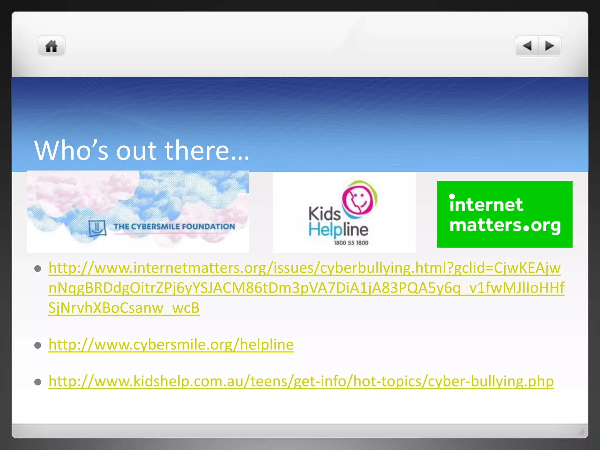 Who’s out there… 
 http://www.internetmatters.org/issues/cyberbullying.html?gclid=CjwKEAjw 
nNqgBRDdgOitrZPj6yYSJACM86tDm3pVA7DiA1jA83PQA5y6q_v1fwMJlIoHHf 
SjNrvhXBoCsanw_wcB 
 http://www.cybersmile.org/helpline 
 http://www.kidshelp.com.au/teens/get-info/hot-topics/cyber-bullying.php 
 
