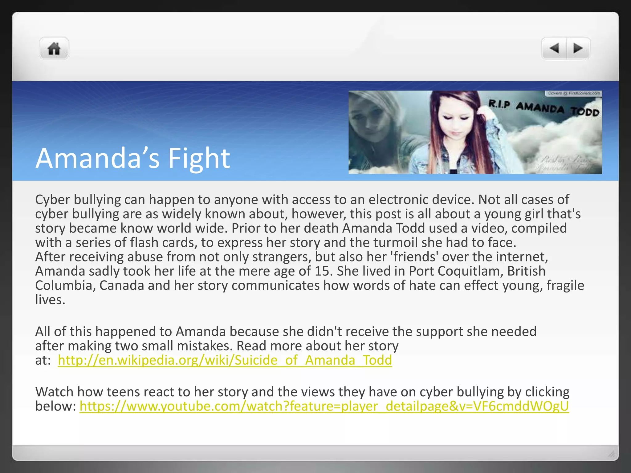Amanda’s Fight 
Cyber bullying can happen to anyone with access to an electronic device. Not all cases of 
cyber bullying are as widely known about, however, this post is all about a young girl that's 
story became know world wide. Prior to her death Amanda Todd used a video, compiled 
with a series of flash cards, to express her story and the turmoil she had to face. 
After receiving abuse from not only strangers, but also her 'friends' over the internet, 
Amanda sadly took her life at the mere age of 15. She lived in Port Coquitlam, British 
Columbia, Canada and her story communicates how words of hate can effect young, fragile 
lives. 
All of this happened to Amanda because she didn't receive the support she needed 
after making two small mistakes. Read more about her story 
at: http://en.wikipedia.org/wiki/Suicide_of_Amanda_Todd 
Watch how teens react to her story and the views they have on cyber bullying by clicking 
below: https://www.youtube.com/watch?feature=player_detailpage&v=VF6cmddWOgU 
 