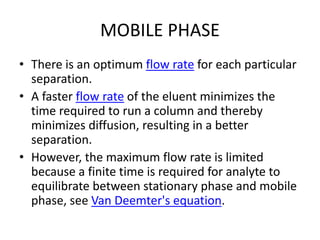 MOBILE PHASE
• There is an optimum flow rate for each particular
separation.
• A faster flow rate of the eluent minimizes the
time required to run a column and thereby
minimizes diffusion, resulting in a better
separation.
• However, the maximum flow rate is limited
because a finite time is required for analyte to
equilibrate between stationary phase and mobile
phase, see Van Deemter's equation.
 
