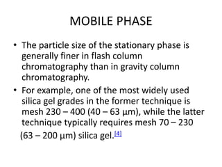 MOBILE PHASE
• The particle size of the stationary phase is
generally finer in flash column
chromatography than in gravity column
chromatography.
• For example, one of the most widely used
silica gel grades in the former technique is
mesh 230 – 400 (40 – 63 µm), while the latter
technique typically requires mesh 70 – 230
(63 – 200 µm) silica gel.[4]
 