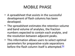 MOBILE PHASE
• A spreadsheet that assists in the successful
development of flash columns has been
developed.
• The spreadsheet estimates the retention volume
and band volume of analytes, the fraction
numbers expected to contain each analyte, and
the resolution between adjacent peaks.
• This information allows users to select optimal
parameters for preparative-scale separations
before the flash column itself is attempted.[5]
 