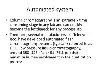 Automated system
• Column chromatography is an extremely time
consuming stage in any lab and can quickly
become the bottleneck for any process lab.
• Therefore, several manufacturers like Teledyne
Isco, have developed automated flash
chromatography systems (typically referred to as
LPLC, low pressure liquid chromatography,
around 350–525 kPa or 51–76.1 psi) that
minimize human involvement in the purification
process.
 