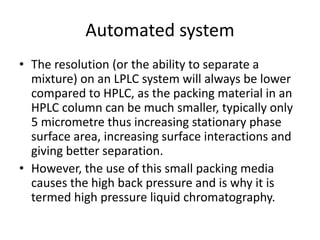 Automated system
• The resolution (or the ability to separate a
mixture) on an LPLC system will always be lower
compared to HPLC, as the packing material in an
HPLC column can be much smaller, typically only
5 micrometre thus increasing stationary phase
surface area, increasing surface interactions and
giving better separation.
• However, the use of this small packing media
causes the high back pressure and is why it is
termed high pressure liquid chromatography.
 
