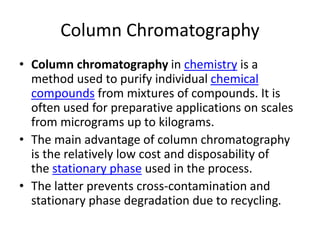 Column Chromatography
• Column chromatography in chemistry is a
method used to purify individual chemical
compounds from mixtures of compounds. It is
often used for preparative applications on scales
from micrograms up to kilograms.
• The main advantage of column chromatography
is the relatively low cost and disposability of
the stationary phase used in the process.
• The latter prevents cross-contamination and
stationary phase degradation due to recycling.
 