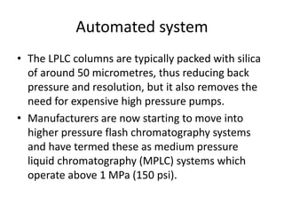 Automated system
• The LPLC columns are typically packed with silica
of around 50 micrometres, thus reducing back
pressure and resolution, but it also removes the
need for expensive high pressure pumps.
• Manufacturers are now starting to move into
higher pressure flash chromatography systems
and have termed these as medium pressure
liquid chromatography (MPLC) systems which
operate above 1 MPa (150 psi).
 