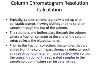 Column Chromatogram Resolution
Calculation
• Typically, column chromatography is set up with
peristaltic pumps, flowing buffers and the solution
sample through the top of the column.
• The solutions and buffers pass through the column
where a fraction collector at the end of the column
setup collects the eluted samples.
• Prior to the fraction collection, the samples that are
eluted from the column pass through a detector such
as a spectrophotometer or mass spectrometer so that
the concentration of the separated samples in the
sample solution mixture can be determined.
 