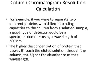 Column Chromatogram Resolution
Calculation
• For example, if you were to separate two
different proteins with different binding
capacities to the column from a solution sample,
a good type of detector would be a
spectrophotometer using a wavelength of
280 nm.
• The higher the concentration of protein that
passes through the eluted solution through the
column, the higher the absorbance of that
wavelength.
 