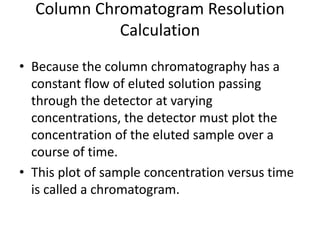 Column Chromatogram Resolution
Calculation
• Because the column chromatography has a
constant flow of eluted solution passing
through the detector at varying
concentrations, the detector must plot the
concentration of the eluted sample over a
course of time.
• This plot of sample concentration versus time
is called a chromatogram.
 