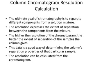 Column Chromatogram Resolution
Calculation
• The ultimate goal of chromatography is to separate
different components from a solution mixture.
• The resolution expresses the extent of separation
between the components from the mixture.
• The higher the resolution of the chromatogram, the
better the extent of separation of the samples the
column gives.
• This data is a good way of determining the column’s
separation properties of that particular sample.
• The resolution can be calculated from the
chromatogram.
 