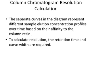 Column Chromatogram Resolution
Calculation
• The separate curves in the diagram represent
different sample elution concentration profiles
over time based on their affinity to the
column resin.
• To calculate resolution, the retention time and
curve width are required.
 
