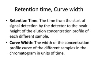 Retention time, Curve width
• Retention Time: The time from the start of
signal detection by the detector to the peak
height of the elution concentration profile of
each different sample.
• Curve Width: The width of the concentration
profile curve of the different samples in the
chromatogram in units of time.
 