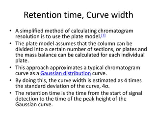 Retention time, Curve width
• A simplified method of calculating chromatogram
resolution is to use the plate model.[7]
• The plate model assumes that the column can be
divided into a certain number of sections, or plates and
the mass balance can be calculated for each individual
plate.
• This approach approximates a typical chromatogram
curve as a Gaussian distribution curve.
• By doing this, the curve width is estimated as 4 times
the standard deviation of the curve, 4σ.
• The retention time is the time from the start of signal
detection to the time of the peak height of the
Gaussian curve.
 