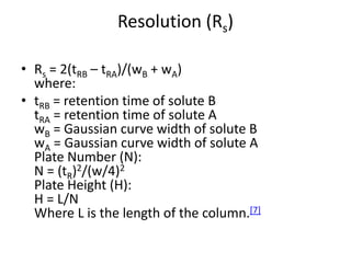 Resolution (Rs)
• Rs = 2(tRB – tRA)/(wB + wA)
where:
• tRB = retention time of solute B
tRA = retention time of solute A
wB = Gaussian curve width of solute B
wA = Gaussian curve width of solute A
Plate Number (N):
N = (tR)2/(w/4)2
Plate Height (H):
H = L/N
Where L is the length of the column.[7]
 