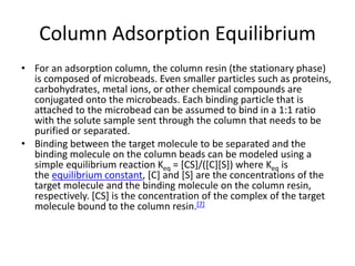 Column Adsorption Equilibrium
• For an adsorption column, the column resin (the stationary phase)
is composed of microbeads. Even smaller particles such as proteins,
carbohydrates, metal ions, or other chemical compounds are
conjugated onto the microbeads. Each binding particle that is
attached to the microbead can be assumed to bind in a 1:1 ratio
with the solute sample sent through the column that needs to be
purified or separated.
• Binding between the target molecule to be separated and the
binding molecule on the column beads can be modeled using a
simple equilibrium reaction Keq = [CS]/([C][S]) where Keq is
the equilibrium constant, [C] and [S] are the concentrations of the
target molecule and the binding molecule on the column resin,
respectively. [CS] is the concentration of the complex of the target
molecule bound to the column resin.[7]
 