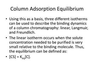 Column Adsorption Equilibrium
• Using this as a basis, three different isotherms
can be used to describe the binding dynamics
of a column chromatography: linear, Langmuir,
and Freundlich.
• The linear isotherm occurs when the solute
concentration needed to be purified is very
small relative to the binding molecule. Thus,
the equilibrium can be defined as:
• [CS] = Keq[C].
 