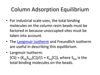 Column Adsorption Equilibrium
• For industrial scale uses, the total binding
molecules on the column resin beads must be
factored in because unoccupied sites must be
taken into account.
• The Langmuir isotherm and Freundlich isotherm
are useful in describing this equilibrium.
• Langmuir Isotherm:
[CS] = (KeqStot[C])/(1 + Keq[C]), where Stot is the
total binding molecules on the beads.
 