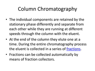 Column Chromatography
• The individual components are retained by the
stationary phase differently and separate from
each other while they are running at different
speeds through the column with the eluent.
• At the end of the column they elute one at a
time. During the entire chromatography process
the eluent is collected in a series of fractions.
• Fractions can be collected automatically by
means of fraction collectors.
 