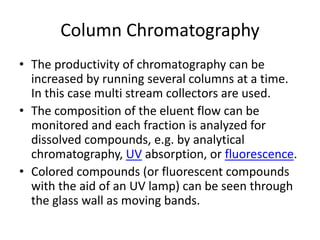 Column Chromatography
• The productivity of chromatography can be
increased by running several columns at a time.
In this case multi stream collectors are used.
• The composition of the eluent flow can be
monitored and each fraction is analyzed for
dissolved compounds, e.g. by analytical
chromatography, UV absorption, or fluorescence.
• Colored compounds (or fluorescent compounds
with the aid of an UV lamp) can be seen through
the glass wall as moving bands.
 