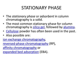 STATIONARY PHASE
• The stationary phase or adsorbent in column
chromatography is a solid.
• The most common stationary phase for column
chromatography is silica gel, followed by alumina.
• Cellulose powder has often been used in the past.
• Also possible are:
ion exchange chromatography,
reversed-phase chromatography (RP),
affinity chromatography or
expanded bed adsorption (EBA).
 
