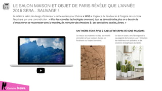 LE SALON MAISON ET OBJET DE PARIS RÉVÈLE QUE L’ANNÉE
2016 SERA… SAUVAGE !
Comme News.
Le célèbre salon de design d’intérieur a cette année pour thème « Wild ». L’agence de tendances à l’origine de ce choix
l’explique par une contradiction : « Plus les nouvelles technologies avancent, tout se dématérialise plus on a besoin de
s'enraciner et se reconnecter avec la matière, de retrouver des émotions & des sensations tactiles, fortes. »
UN THEME FORT AVEC 2 AXES D’INTERPRETATIONS MAJEURS
Un retour aux matières brutes, aux motifs
animaliers et aux couleurs fauves, se
focalisant sur l’aspect sensoriel.
Un bon en avant, vers l’écologie et la
sauvegarde de la nature, par l’utilisation
de matériaux non polluants et de
solutions énergétiques durables.
 
