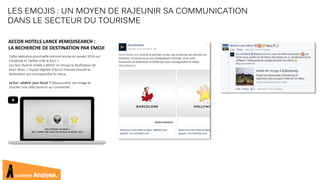 comme Analyse.
Cette opération ponctuelle nommé lancée en janvier 2016 sur
Facebook et Twitter crée le buzz !
Les fans étaient invités à définir en émojis la destination de
leurs rêves. L’équipe digitale d’Accor trouvait ensuite la
destination qui correspondait le mieux.
Le but –atteint- pour Accor ? Dépoussiérer son image et
toucher une cible jeune et sur-connectée.
LES EMOJIS : UN MOYEN DE RAJEUNIR SA COMMUNICATION
DANS LE SECTEUR DU TOURISME
ACCOR HOTELS LANCE #EMOJISEARCH :
LA RECHERCHE DE DESTINATION PAR EMOJI
 