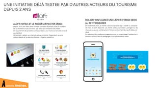 ALOFT HOTELS ET LE ROOM SERVICE PAR EMOJI
Depuis 2014, les client peut envoyer une série d’émojis (suivi du numéro
de sa chambre et de son nom) par texto à la réception de l’hôtel.
Un assortiment de produits correspondant à ses envies est ensuite livrée à
sa chambre.
Le concept a séduit sur internet par sa simplicité. Cependant, les prix
restent élevés et la sélection limitée à 6 packs prédéfinis.
UNE INITIATIVE DÉJÀ TESTEE PAR D’AUTRES ACTEURS DU TOURISME
DEPUIS 2 ANS
HOLIDAY INN’S LANCE UN CLAVIER D’EMOJI DEDIE
AU PETIT DEJEUNER
En novembre 2015, la chaine a lancé sa propre app « clavier », composé
de mets du petit déjeuner. Les clients sont aussi invités à partager sur les
réseaux sociaux la combinaison d’émoji représentant leur petit déjeuner
idéal.
En repostant les meilleures suggestions sur sa propre page, Holiday Inn’s
annonce vouloir faire la pédagogie d’une alimentation saine.
comme Analyse.
 