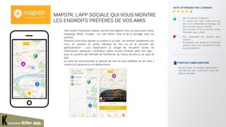 MAPSTR, L’APP SOCIALE QUI VOUS MONTRE
LES ENDROITS PRÉFÉRÉS DE VOS AMIS
Très simple d’utilisation, Mapstr permet d’enregistrer tous ses bons plans resto,
shopping, hôtels, musées… sur une même carte et de la partager avec ses
proches.
Plusieurs choix pour ajouter un endroit à sa carte : en rentrant simplement son
nom, en prenant en photo l’adresse du lieu ou en le trouvant par
géolocalisation ; puis l’application se charge de récupérer toutes les
informations pratiques. L’utilisateur classe ensuite l’endroit selon des tags –
pour se souvenir par exemple de l’ambiance, du niveau de prix ou du type de
plat.
La carte est internationale et permet de voir les lieux préférés de ses amis y
compris en vacances ou en déplacement.
NOTE ATTRIBUÉE PAR L’AGENCE
POINT(S) D’AMÉLIORATION
• utile et simple d’utilisation.
• Un accès aux bons plans de ses
amis et la possibilité de partager les
siens partout dans le monde.
• Une fonction GPS qui donne même
l’itinéraire pour y aller.
comme Killer app.
Pouvoir créer et accéder rapidement à
une liste de ville « préférées » pour les
séjours réguliers
• Non disponible sur Android pour
l’instant …
• Enregistrer une adresse à l’étranger
(depuis chez soit) demande un peu
de gymnastique.
 
