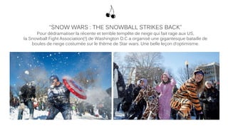 “SNOW WARS : THE SNOWBALL STRIKES BACK”
Pour dédramatiser la récente et terrible tempête de neige qui fait rage aux US,
la Snowball Fight Association(!) de Washington D.C a organisé une gigantesque bataille de
boules de neige costumée sur le thème de Star wars. Une belle leçon d’optimisme.
 
