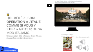 comme Shortlist.
LIDL RÉITÈRE SON
OPÉRATION « L’ITALIE
COMME SI VOUS Y
ETIEZ » AUTOUR DE SA
MDD ITALIAMO.
Une opération déjà effectuée 2x en 2015, à
chaque fois pendant 1 semaine.
Le spot TV déjà diffusé fin 2015 est rediffusé avec
des produits différents en fin de film :
Une série de spots radio
Un catalogue « l’Italie
comme si vous y étiez »
 