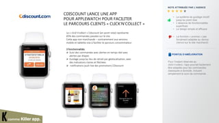 comme Killer app.
NOTE ATTRIBUÉE PAR L’AGENCE
• La fonction « promos » pas
forcément adaptée au device
(renvoi sur le site marchand)
POINT(S) D’AMÉLIORATION
Pour l’instant réservée au
click’n’collect, l’app pourrait facilement
être adaptée pour les commandes
classiques à domicile, incluant
simplement le suivi de commande.
• Le système de guidage intuitif
jusqu’au point relai
• L’absence de fonctionnalités
superflues
• Le design simple et efficace
CDISCOUNT LANCE UNE APP
POUR APPLEWATCH POUR FACILITER
LE PARCOURS CLIENTS « CLICK’N’COLLECT »
Le « click’n’collect » Cdiscount (en point relai) représente
65% des commandes passées sur le site.
Cette app non-marchande – contrairement aux versions
mobile et tablette vise à faciliter le parcours consommateur.
3 fonctionnalités:
 Suivi des commandes avec alertes en temps réel avec
alertes par étapes
 Guidage jusqu’au lieu de retrait par géolocalisation, avec
des indications claires et fléchées
 notifications push live des promotions CDiscount
 