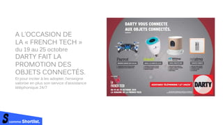 A L’OCCASION DE
LA « FRENCH TECH »
du 19 au 25 octobre
DARTY FAIT LA
PROMOTION DES
OBJETS CONNECTÉS.
Et pour inciter à les adopter, l’enseigne
valorise en plus son service d’assistance
téléphonique 24/7
comme Shortlist.
 