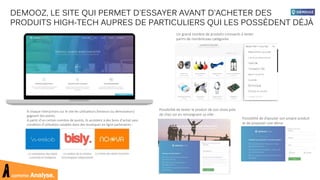 comme Analyse.
DEMOOZ, LE SITE QUI PERMET D'ESSAYER AVANT D'ACHETER DES
PRODUITS HIGH-TECH AUPRES DE PARTICULIERS QUI LES POSSÈDENT DÉJÀ
Un grand nombre de produits innovants à tester
parmi de nombreuses catégories
Possibilité de tester le produit de son choix près
de chez soi en renseignant sa ville :
Possibilité de d’ajouter son propre produit
et de proposer une démo
À chaque interactions sur le site les utilisateurs (testeurs ou demoozeurs)
gagnent des points.
A partir d’un certain nombre de points, ils accèdent à des bons d’achat sans
condition d’utilisation valables dans des boutiques en ligne partenaires :
 