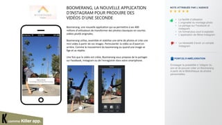 BOOMERANG, LA NOUVELLE APPLICATION
D’INSTAGRAM POUR PRODUIRE DES
VIDÉOS D’UNE SECONDE
Boomerang, une nouvelle application qui va permettre à ses 400
millions d'utilisateurs de transformer des photos classiques en courtes
vidéos plutôt originales.
Boomerang utilise, assemble et stabilise une série de photos et crée une
mini vidéo à partir de ces images. Particularité: la vidéo va d'avant en
arrière. Comme le mouvement du boomerang ou quand une image se
fige et se répète.
Une fois que la vidéo est créée, Boomerang vous propose de la partager
sur Facebook, Instagram ou de l'enregistrer dans votre smartphone.
NOTE ATTRIBUÉE PAR L’AGENCE
• La nécessité d’avoir un compte
Instagram
POINT(S) D’AMÉLIORATION
• La facilité d’utilisation
• L’originalité du montage photo
• Le partage sur Facebook et
Instagram
• Un format plus court à exploiter
• L’application de filtres Instagram
comme Killer app.
Envisager la possibilité d ’intégrer du
son et de pouvoir créer un Boomerang
à partir de la Bibliothèque de photos
personnelles.
 