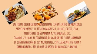 Las frutas deshidratadas concentran el contenido de minerales
principalmente, el potasio magnesio, hierro, calcio, zinc,
precursores de vitamina A, vitamina E, etc.
Cuando se reduce el contenido de agua de las frutas, aumenta
la concentración de sus nutrientes, especialmente en fibra y
carbohidratos, por lo que su aporte de calorías es mayor.
 