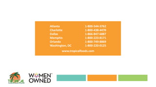 Atlanta 1-800-544-3762
Charlotte 1-800-438-4470
Dallas 1-866-847-6887
Memphis 1-800-223-8171
Orlando 1-800-749-8869
Washington, DC 1-800-220-0125
www.tropicalfoods.com
 