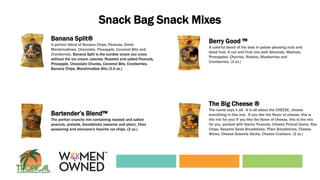 Snack Bag Snack Mixes
Banana Split®
A perfect blend of Banana Chips, Peanuts, Dried
Marshmallows, Chocolate, Pineapple, Caramel Bits and
Cranberries. Banana Split is the sundae snack you crave
without the ice cream calories. Roasted and salted Peanuts,
Pineapple, Chocolate Chunks, Caramel Bits, Cranberries,
Banana Chips, Marshmallow Bits (3.5 oz.)
Berry Good ™
A colorful blend of the best in palate pleasing nuts and
dried fruit. A nut and Fruit mix with Almonds, Walnuts,
Pineapples, Cherries, Raisins, Blueberries and
Cranberries. (3 oz.)
Bartender’s Blend™
The perfect crunchy mix containing roasted and salted
peanuts, pretzels, breadsticks (sesame and plain), Chex
seasoning and everyone's favorite rye chips. (2 oz.)
The Big Cheese ®
The name says it all. It is all about the CHEESE, cheese
everything in this one. If you like the flavor of cheese, this is
the mix for you! If you like the flavor of cheese, this is the mix
for you, packed with Nacho Peanuts, Cheese Pretzel Gems, Rye
Chips, Sesame Seed Breadsticks, Plain Breadsticks, Cheese
Wicks, Cheese Sesame Sticks, Cheese Crackers. (2 oz.)
 