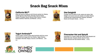 Snack Bag Snack Mixes
California Mix™
Enjoy the flavors of California with this jam packed mix; Raisins,
Turkish Apricots, Date Pieces, Almonds, Coconut Flakes,
Papaya, Pineapple, Brazils, Banana Chips, Pecans, Pumpkin
Seeds, Cashews, Hazelnuts, and Walnuts. (3.5 oz.)
Diet Delight®
A classic trail mix blend of nuts, seeds and raisins. Diet
Delight is all natural and only roasted, not salted. Raisins
combined with roasted Almonds, Cashews, Sunflower
Seeds and Pumpkin Seeds. . (3.5 oz.)
Yogurt Ambrosia™
Creamy yogurt covered raisins blend perfectly with the crunch
of almonds and tangy dried fruit; Raisins, Yogurt Raisins,
Pineapple, Almonds, Papaya, Coconut, and Walnuts. . (3.5
oz.)
Firecracker Hot and Spicy®
Firecracker is a unique mildly spicy blend, with Roasted and
Salted Almonds, Pumpkin Seeds, Charrito Fritos,
Nacho Peanuts and Taco Sesame Sticks. . (3 oz.)
 