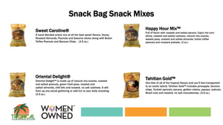 Snack Bag Snack Mixes
Happy Hour Mix™
Full of flavor with roasted and salted pecans, Cajun hot corn
sticks, roasted and salted cashews, natural rice snacks,
wasabi peas, roasted and salted almonds, butter toffee
peanuts and mustard pretzels. (3 oz.)
Oriental Delight®
Oriental Delight™ is made up of natural rice snacks, roasted
and salted peanuts, green fried peas, roasted and
salted almonds, chili bits and roasted, no salt cashews. It will
liven up any social gathering or add fun to your daily snacking.
(2.5 oz.)
Tahitian Gold™
One bite of all of the tropical flavors and you’ll feel transported
to an exotic island. Tahitian Gold™ includes pineapple, banana
chips, Turkish apricots, pecans, golden raisins, papaya, walnuts,
Brazil nuts and roasted, no salt macadamias. (3.5 oz.)
Sweet Caroline®
A hand blended snack mix of all the best sweet flavors. Honey
Roasted Almonds, Peanuts and Sesame sticks along with Butter
Toffee Peanuts and Banana Chips . (3.5 oz.)
 