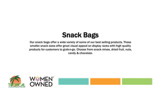 Snack Bags
Our snack bags offer a wide variety of some of our best selling products. These
smaller snack sizes offer great visual appeal on display racks with high quality
products for customers to grab-n-go. Choose from snack mixes, dried fruit, nuts,
candy & chocolate.
 
