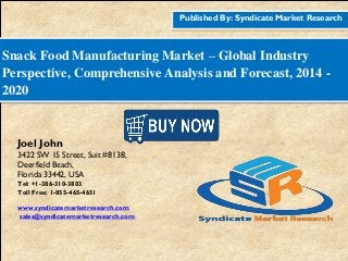 Published By: Syndicate Market Research
Snack Food Manufacturing Market – Global Industry
Perspective, Comprehensive Analysis and Forecast, 2014 -
2020
Joel John
3422 SW 15 Street, Suit #8138,
Deerfield Beach,
Florida 33442, USA
Tel: +1-386-310-3803
Toll Free: 1-855-465-4651
www.syndicatemarketresearch.com
sales@syndicatemarketresearch.com
 