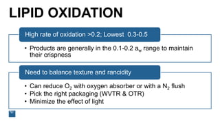 LIPID OXIDATION
• Products are generally in the 0.1-0.2 aw range to maintain
their crispness
High rate of oxidation >0.2; Lowest 0.3-0.5
• Can reduce O2 with oxygen absorber or with a N2 flush
• Pick the right packaging (WVTR & OTR)
• Minimize the effect of light
Need to balance texture and rancidity
 