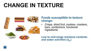 CHANGE IN TEXTURE
Foods susceptible to texture
change:
• Crisps, dried fruit, cookies, crackers,
bars, confections, functional
ingredients
Low to mid-range moisture contents
and water activities (aw)
 