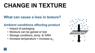 CHANGE IN TEXTURE
What can cause a loss in texture?
Ambient conditions affecting product
• Impact of packaging
• Moisture can be gained or lost
• Storage conditions, temp. & %RH
• Increase temperature = increase aw
Packaging
 