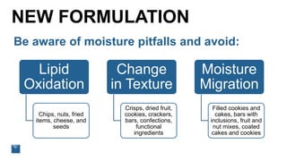 NEW FORMULATION
Be aware of moisture pitfalls and avoid:
Lipid
Oxidation
Chips, nuts, fried
items, cheese, and
seeds
Change
in Texture
Crisps, dried fruit,
cookies, crackers,
bars, confections,
functional
ingredients
Moisture
Migration
Filled cookies and
cakes, bars with
inclusions, fruit and
nut mixes, coated
cakes and cookies
 