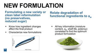 NEW FORMULATION
 Know how ingredient changes
affect the final product
 Characterize new formulations
Relate degradation of
functional ingredients to aw
 All key information (moisture
content, aw, shelf life, potency)
correlated to find the optimum
product formulation
MoistureContent
(%w.b.)
Water Activity
Formulating a new variety or
clean label reformulation
(no preservatives,
reduced sugar)
 