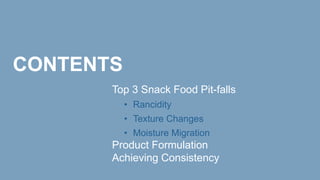 CONTENTS
Top 3 Snack Food Pit-falls
• Rancidity
• Texture Changes
• Moisture Migration
Product Formulation
Achieving Consistency
 