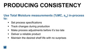 PRODUCING CONSISTENCY
Use Total Moisture measurements (%MC, aw) in-process
to:
 Set process specifications
 Track changes during production
 Make process adjustments before it’s too late
 Deliver a reliable product
 Maintain the desired shelf life with no surprises
 