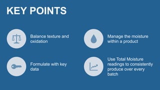 Balance texture and
oxidation
Manage the moisture
within a product
Formulate with key
data
Use Total Moisture
readings to consistently
produce over every
batch
KEY POINTS
 