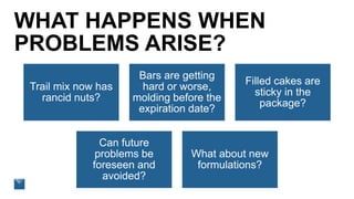 WHAT HAPPENS WHEN
PROBLEMS ARISE?
Trail mix now has
rancid nuts?
Bars are getting
hard or worse,
molding before the
expiration date?
Filled cakes are
sticky in the
package?
Can future
problems be
foreseen and
avoided?
What about new
formulations?
 